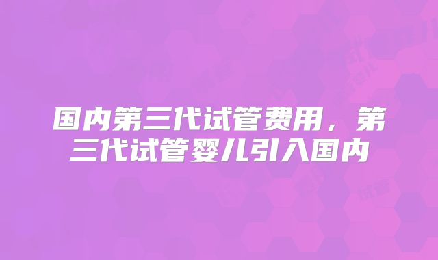 国内第三代试管费用,第三代试管婴儿引入国内