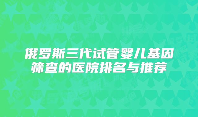 俄罗斯三代试管婴儿基因筛查的医院排名与推荐