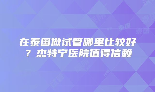 在泰国做试管哪里比较好?杰特宁医院值得信赖