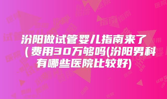 汾阳做试管婴儿指南来了（费用30万够吗(汾阳男科有哪些医院比较好)