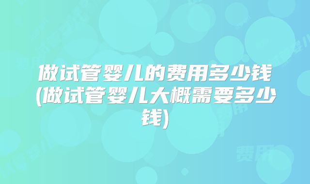 做试管婴儿的费用多少钱(做试管婴儿大概需要多少钱)