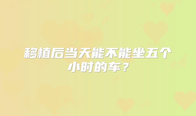 移植后当天能不能坐五个小时的车?