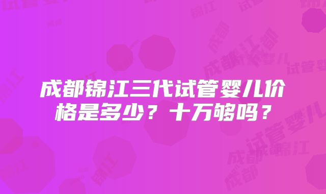 成都锦江三代试管婴儿价格是多少?十万够吗?