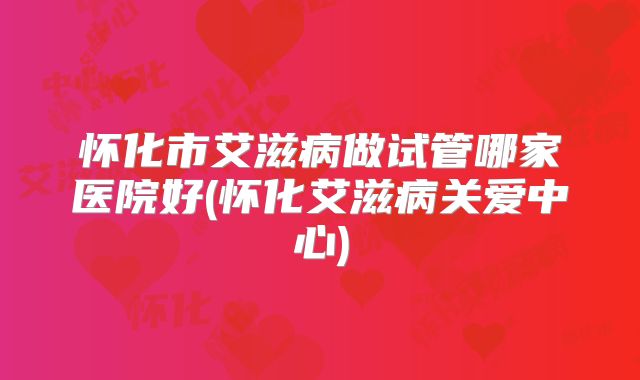 怀化市艾滋病做试管哪家医院好(怀化艾滋病关爱中心)