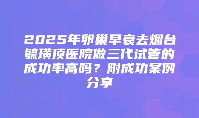 2025年卵巢早衰去烟台毓璜顶医院做三代试管的成功率高吗？附成功案例分享