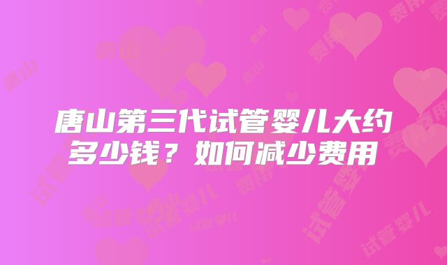 唐山第三代试管婴儿大约多少钱?如何减少费用