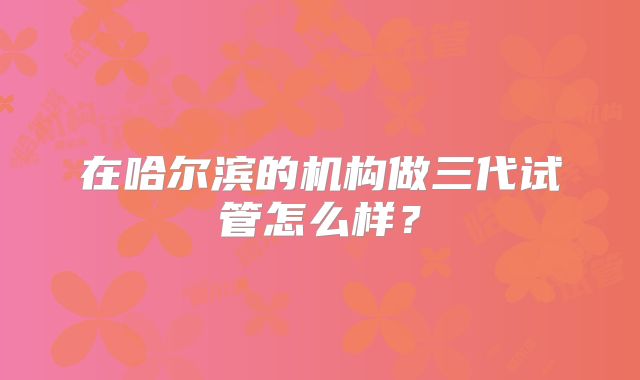 在哈尔滨的机构做三代试管怎么样?