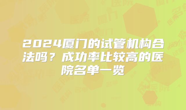 2024厦门的试管机构合法吗?成功率比较高的医院名单一览