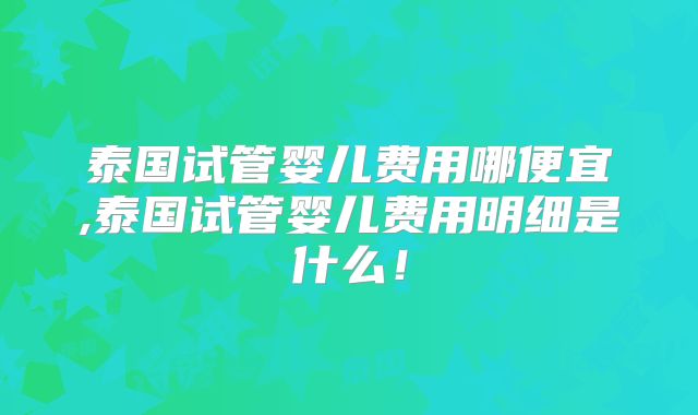 泰国试管婴儿费用哪便宜,泰国试管婴儿费用明细是什么!