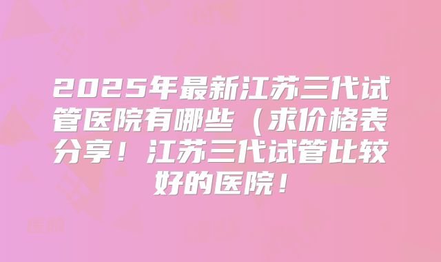 2025年最新江苏三代试管医院有哪些(求价格表分享!江苏三代试管比较好的医院!