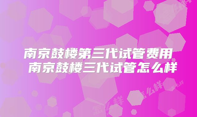 南京鼓楼第三代试管费用 南京鼓楼三代试管怎么样