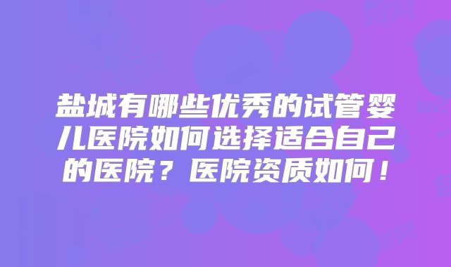 盐城有哪些优秀的试管婴儿医院如何选择适合自己的医院?医院资质如何!