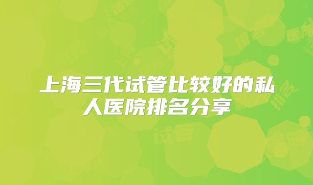 上海三代试管比较好的私人医院排名分享