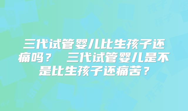 三代试管婴儿比生孩子还痛吗？ 三代试管婴儿是不是比生孩子还痛苦？