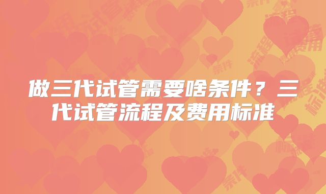 做三代试管需要啥条件？三代试管流程及费用标准