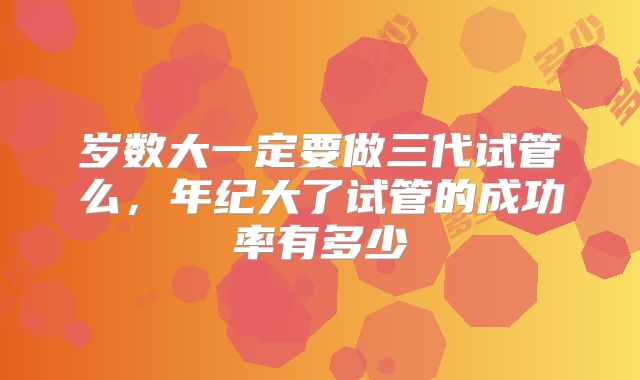 岁数大一定要做三代试管么，年纪大了试管的成功率有多少