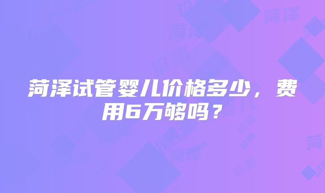 菏泽试管婴儿价格多少,费用6万够吗?