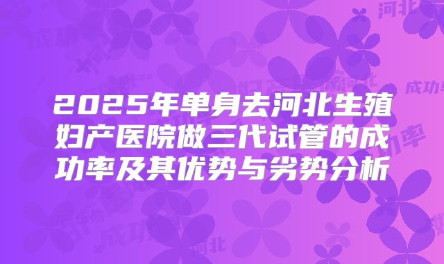 2025年单身去河北生殖妇产医院做三代试管的成功率及其优势与劣势分析