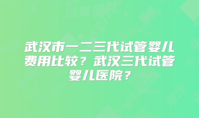 武汉市一二三代试管婴儿费用比较？武汉三代试管婴儿医院？