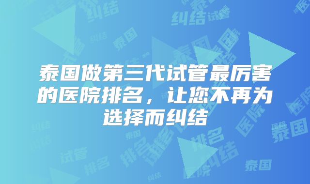 泰国做第三代试管最厉害的医院排名,让您不再为选择而纠结