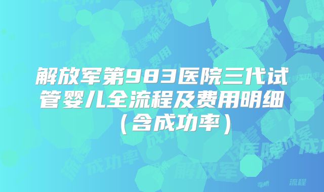 解放军第983医院三代试管婴儿全流程及费用明细（含成功率）