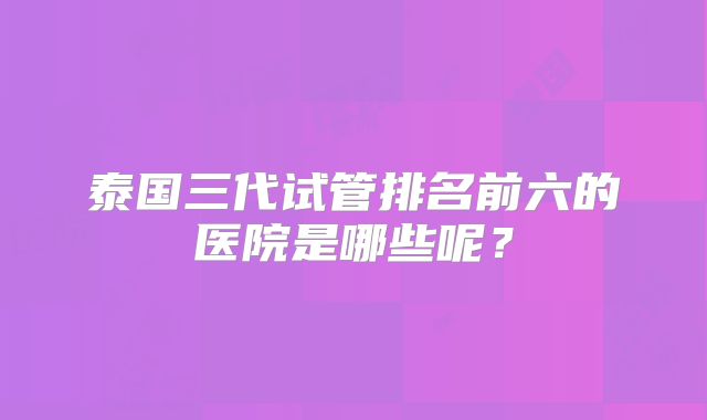 泰国三代试管排名前六的医院是哪些呢？