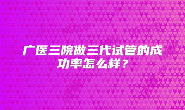 广医三院做三代试管的成功率怎么样?