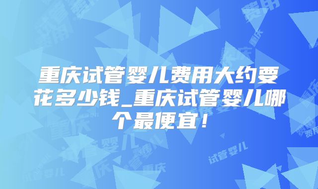 重庆试管婴儿费用大约要花多少钱_重庆试管婴儿哪个最便宜！
