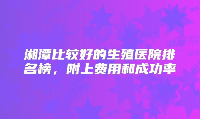 湘潭比较好的生殖医院排名榜，附上费用和成功率