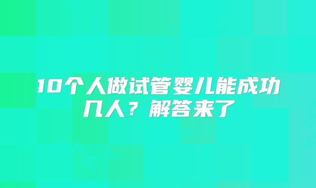 10个人做试管婴儿能成功几人？解答来了