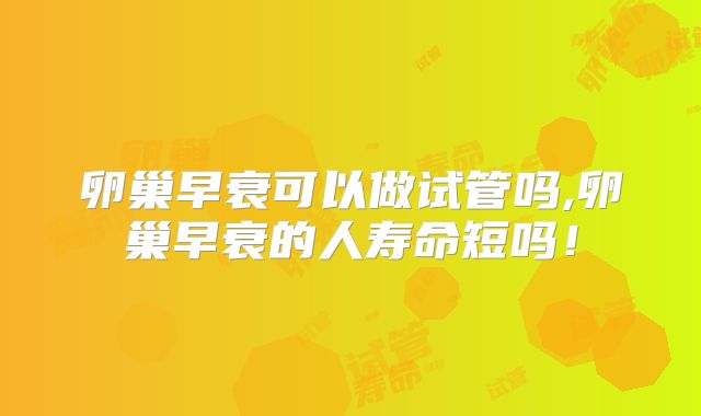 卵巢早衰可以做试管吗,卵巢早衰的人寿命短吗!