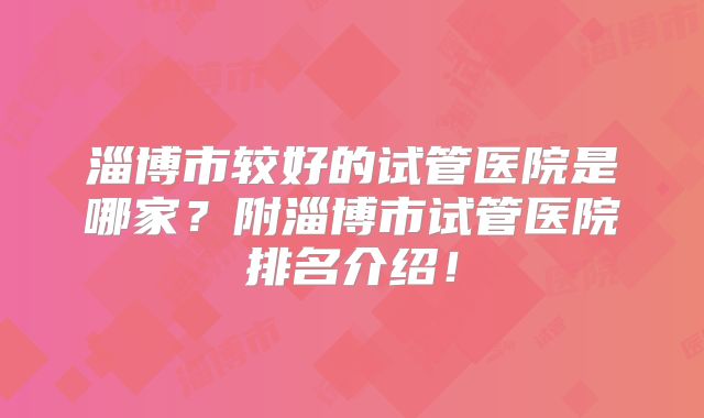 淄博市较好的试管医院是哪家?附淄博市试管医院排名介绍!