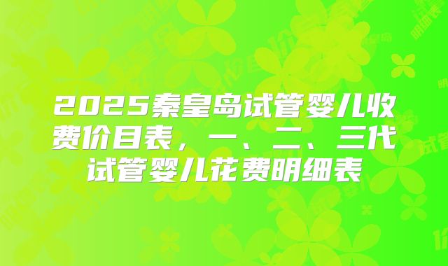 2025秦皇岛试管婴儿收费价目表，一、二、三代试管婴儿花费明细表