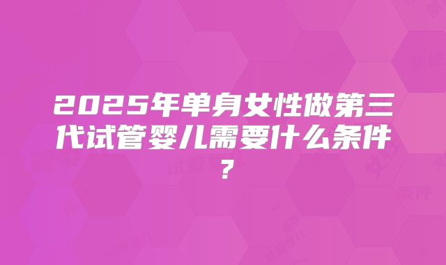 2025年单身女性做第三代试管婴儿需要什么条件？