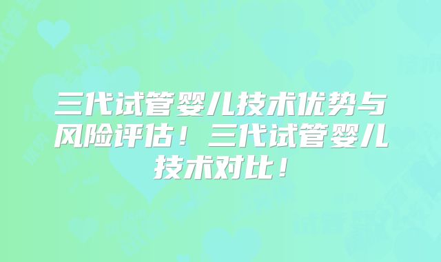 三代试管婴儿技术优势与风险评估！三代试管婴儿技术对比！