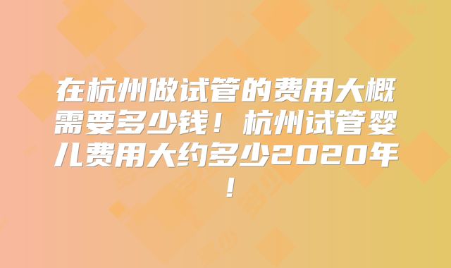在杭州做试管的费用大概需要多少钱！杭州试管婴儿费用大约多少2020年！
