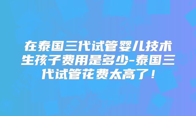 在泰国三代试管婴儿技术生孩子费用是多少-泰国三代试管花费太高了！