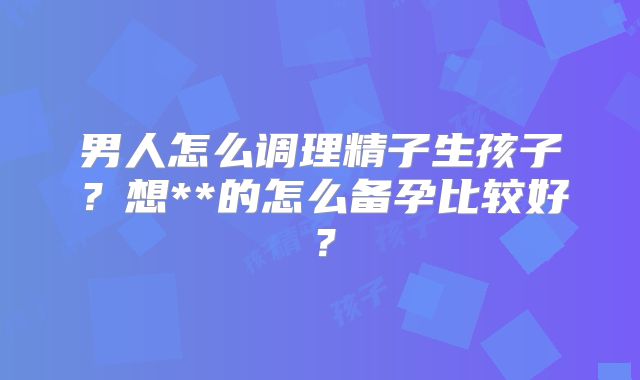 男人怎么调理精子生孩子？想**的怎么备孕比较好？