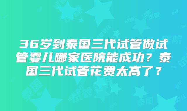 36岁到泰国三代试管做试管婴儿哪家医院能成功?泰国三代试管花费太高了?