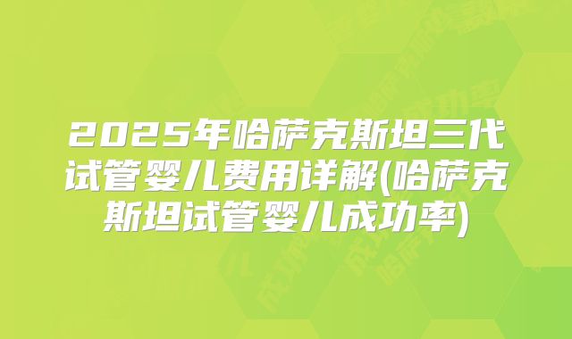2025年哈萨克斯坦三代试管婴儿费用详解(哈萨克斯坦试管婴儿成功率)