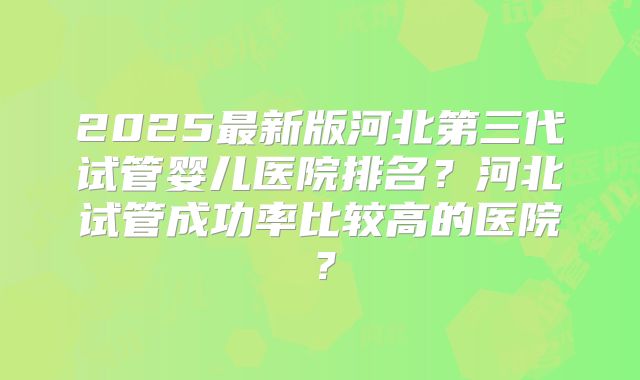 2025最新版河北第三代试管婴儿医院排名?河北试管成功率比较高的医院?