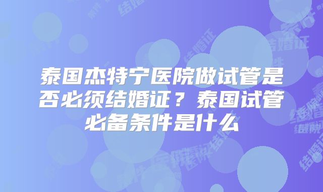 泰国杰特宁医院做试管是否必须结婚证？泰国试管必备条件是什么