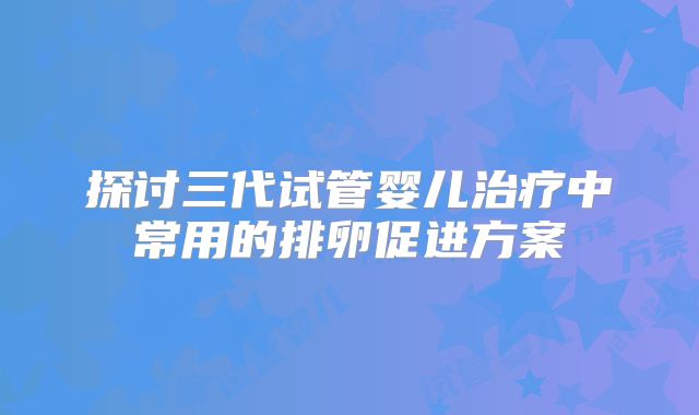 探讨三代试管婴儿治疗中常用的排卵促进方案