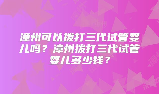 漳州可以拨打三代试管婴儿吗?漳州拨打三代试管婴儿多少钱?