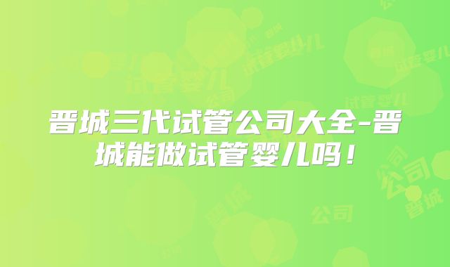 晋城三代试管公司大全-晋城能做试管婴儿吗!