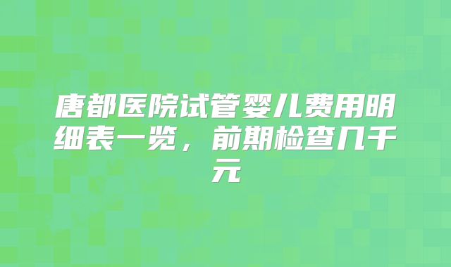 唐都医院试管婴儿费用明细表一览,前期检查几千元