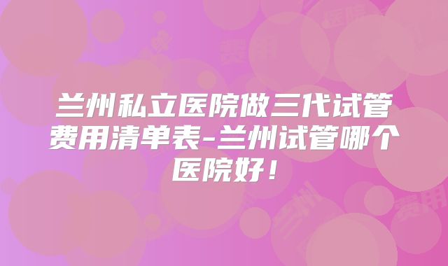 兰州私立医院做三代试管费用清单表-兰州试管哪个医院好!