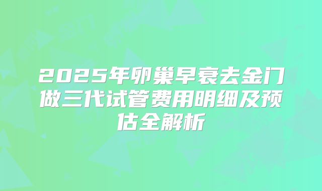 2025年卵巢早衰去金门做三代试管费用明细及预估全解析