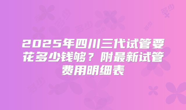 2025年四川三代试管要花多少钱够?附最新试管费用明细表