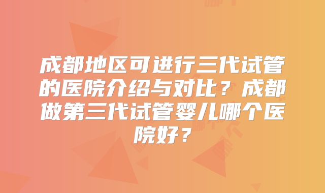 成都地区可进行三代试管的医院介绍与对比？成都做第三代试管婴儿哪个医院好？